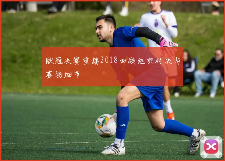 欧冠决赛重播2018回顾经典对决与赛场细节