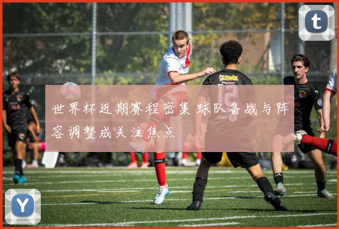 世界杯近期赛程密集 球队备战与阵容调整成关注焦点
