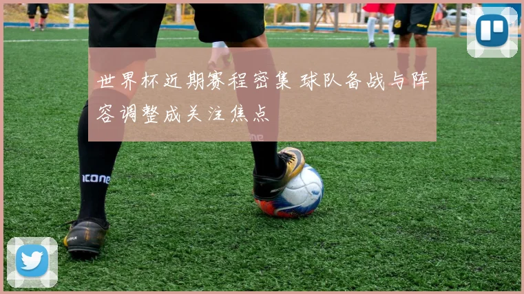 世界杯近期赛程密集 球队备战与阵容调整成关注焦点