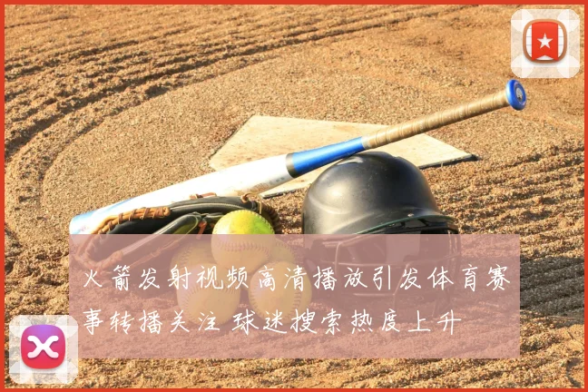 火箭发射视频高清播放引发体育赛事转播关注 球迷搜索热度上升
