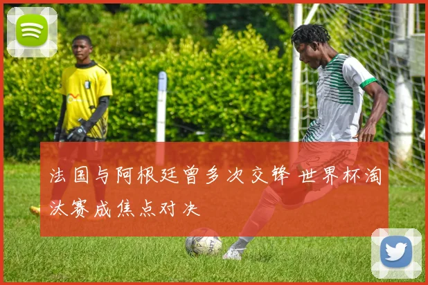 法国与阿根廷曾多次交锋 世界杯淘汰赛成焦点对决