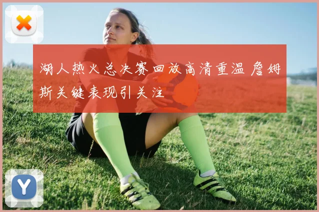 湖人热火总决赛回放高清重温 詹姆斯关键表现引关注