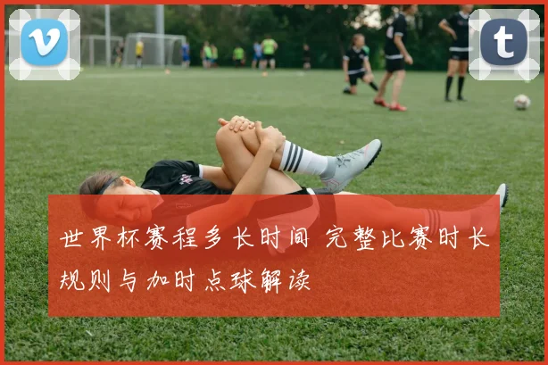 世界杯赛程多长时间 完整比赛时长规则与加时点球解读