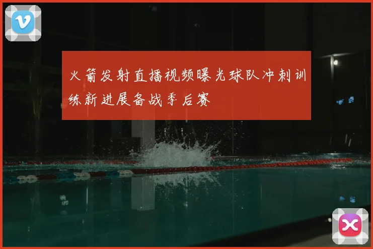 火箭发射直播视频曝光球队冲刺训练新进展备战季后赛