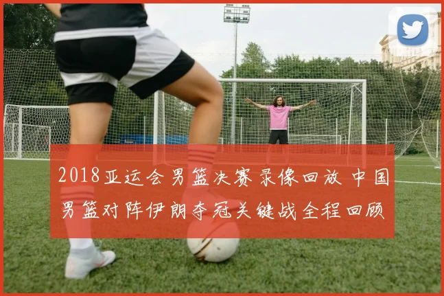 2018亚运会男篮决赛录像回放 中国男篮对阵伊朗夺冠关键战全程回顾