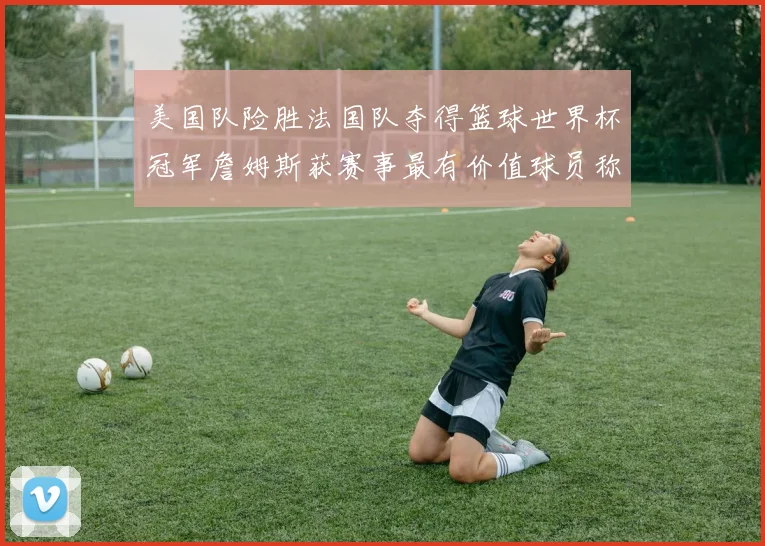 美国队险胜法国队夺得篮球世界杯冠军詹姆斯获赛事最有价值球员称号