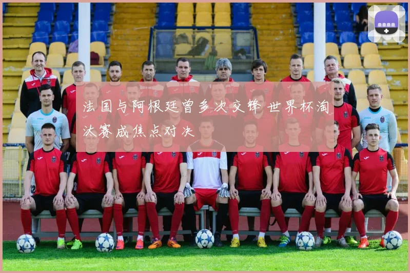 法国与阿根廷曾多次交锋 世界杯淘汰赛成焦点对决