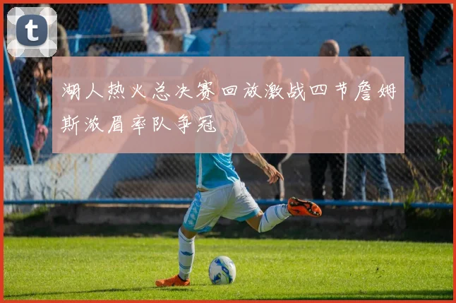 湖人热火总决赛回放激战四节詹姆斯浓眉率队争冠