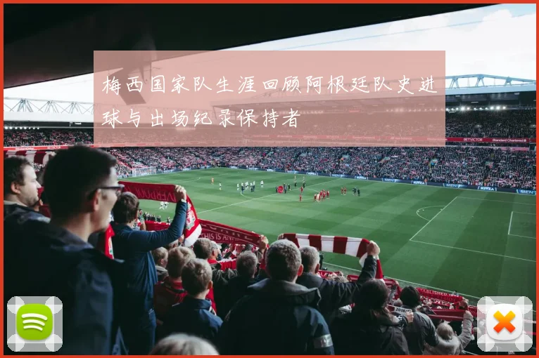 梅西国家队生涯回顾阿根廷队史进球与出场纪录保持者