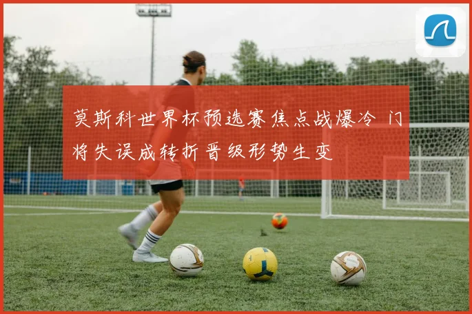 莫斯科世界杯预选赛焦点战爆冷 门将失误成转折晋级形势生变