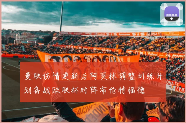 曼联伤情更新后阿莫林调整训练计划备战欧联杯对阵布伦特福德