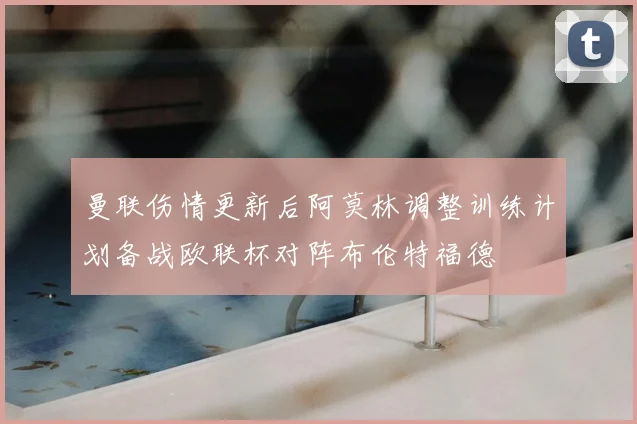 曼联伤情更新后阿莫林调整训练计划备战欧联杯对阵布伦特福德