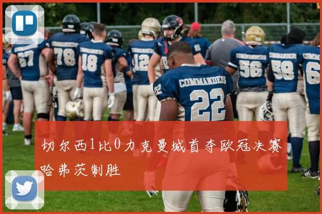 切尔西1比0力克曼城首夺欧冠决赛哈弗茨制胜