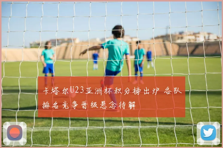 卡塔尔U23亚洲杯积分榜出炉 各队排名竞争晋级悬念待解
