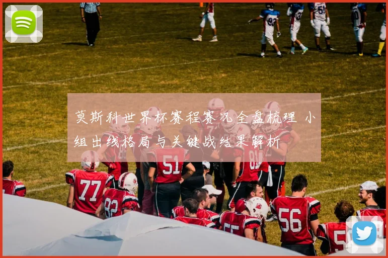 莫斯科世界杯赛程赛况全盘梳理 小组出线格局与关键战结果解析