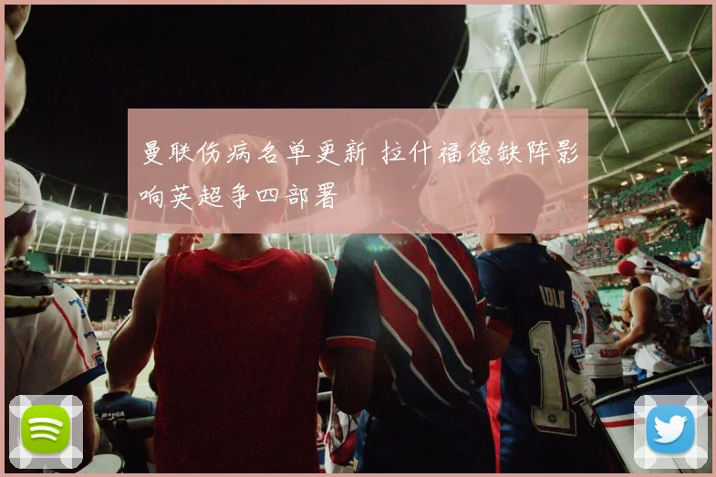 曼联伤病名单更新 拉什福德缺阵影响英超争四部署