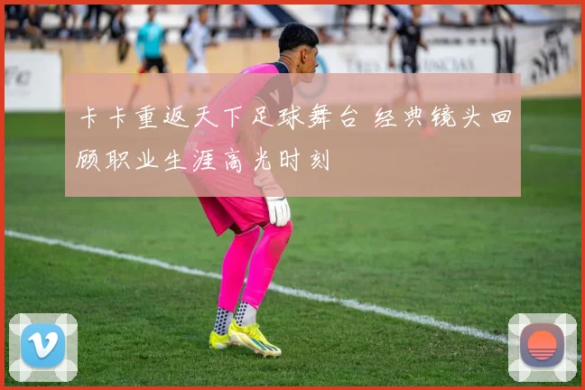 卡卡重返天下足球舞台 经典镜头回顾职业生涯高光时刻