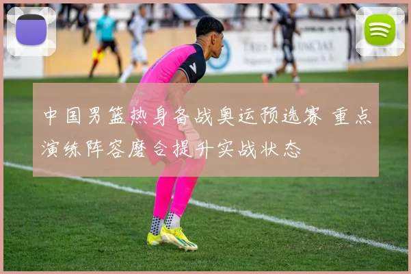 中国男篮热身备战奥运预选赛 重点演练阵容磨合提升实战状态