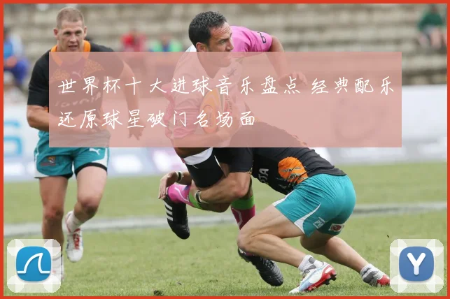 世界杯十大进球音乐盘点 经典配乐还原球星破门名场面