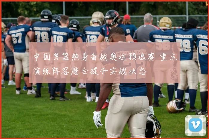 中国男篮热身备战奥运预选赛 重点演练阵容磨合提升实战状态