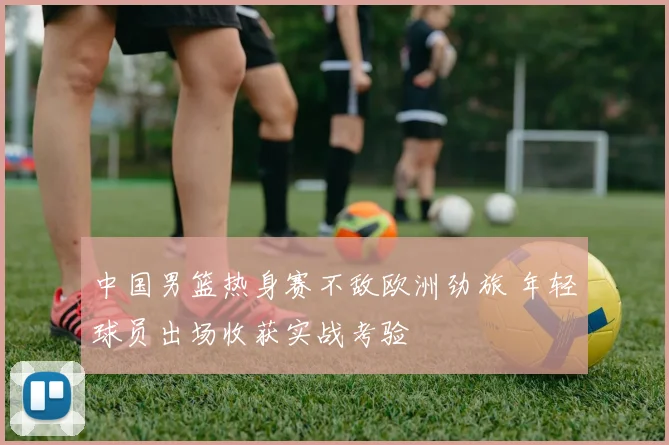 中国男篮热身赛不敌欧洲劲旅 年轻球员出场收获实战考验